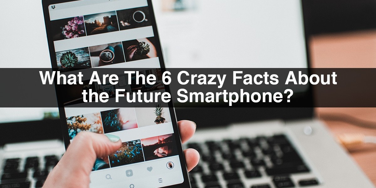 What Are The 6 Crazy Facts About the Future Smartphone?